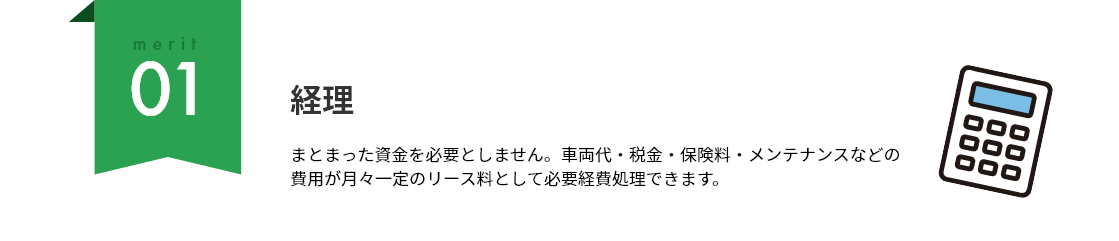 merit01 経理：まとまった資金を必要としません。車両代・税金・保険料・メンテナンスなどの費用が月々一定のリース料として必要経費処理できます。