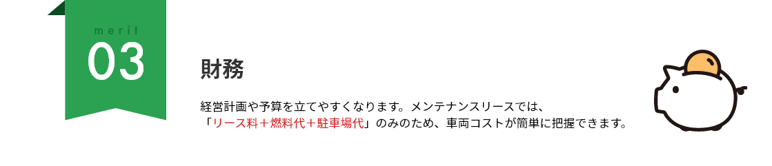 merit03 財務：経営計画や予算を立てやすくなります。メンテナンスリースでは、「リース料＋燃料代＋駐車場代」のみのため、車両コストが簡単に把握できます。