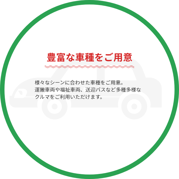 ・豊富な車種をご用意：様々なシーンに合わせた車種をご用意。運搬車両や福祉車両、送迎バスなど多種多様なクルマをご利用いただけます。